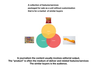 A collection of features/services
packaged for sale as a unit without customization
that is for a market of similar buyers
In journalism the content usually involves editorial output.
The “product” is often the medium of deliver and related features/services
The similar buyers is the audience.
 