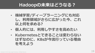 Copyright (C) 2019 Yahoo Japan Corporation. All Rights Reserved.
Hadoopの未来はどうなる？
19
• 機械学習/ディープラーニングにも対応
し、利用領域がさらに広がった今、これ
以上何を求める?
• 個人的には、利用しやすさを高めたい
• Kubernetesとできることは変わらない
はずなのに、K8sが今流行っている理由
を考えよう
 