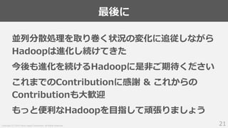 Copyright (C) 2019 Yahoo Japan Corporation. All Rights Reserved.
最後に
21
並列分散処理を取り巻く状況の変化に追従しながら
Hadoopは進化し続けてきた
今後も進化を続けるHadoopに是非ご期待ください
これまでのContributionに感謝 & これからの
Contributionも大歓迎
もっと便利なHadoopを目指して頑張りましょう
 