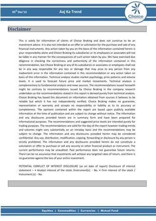 05th
Dec’14 Aaj Ka Trend
This is solely for information of clients of Choice Broking and does not construe to be an
investment advice. It is also not intended as an offer or solicitation for the purchase and sale of any
financial instruments. Any action taken by you on the basis of the information contained herein is
your responsibility alone and Choice Broking its subsidiaries or its employees or associates will not
be liable in any manner for the consequences of such action taken by you. We have exercised due
diligence in checking the correctness and authenticity of the information contained in this
recommendation, but Choice Broking or any of its subsidiaries or associates or employees shall not
be in any way responsible for any loss or damage that may arise to any person from any
inadvertent error in the information contained in this recommendation or any action taken on
basis of this information. Technical analysis studies market psychology, price patterns and volume
levels. It is used to forecast future price and market movements. Technical analysis is
complementary to fundamental analysis and news sources. The recommendations issued herewith
might be contrary to recommendations issued by Choice Broking in the company research
undertaken as the recommendations stated in this report is derived purely from technical analysis.
Choice Broking has based this document on information obtained from sources it believes to be
reliable but which it has not independently verified; Choice Broking makes no guarantee,
representation or warranty and accepts no responsibility or liability as to its accuracy or
completeness. The opinions contained within the report are based upon publicly available
information at the time of publication and are subject to change without notice. The information
and any disclosures provided herein are in summary form and have been prepared for
informational purposes. The recommendations and suggested price levels are intended purely for
trading purposes. The recommendations are valid for the day of the report however trading trends
and volumes might vary substantially on an intraday basis and the recommendations may be
subject to change. The information and any disclosures provided herein may be considered
confidential. Any use, distribution, modification, copying, forwarding or disclosure by any person is
strictly prohibited. The information and any disclosures provided herein do not constitute a
solicitation or offer to purchase or sell any security or other financial product or instrument. The
current performance may be unaudited. Past performance does not guarantee future returns.
There can be no assurance that investments will achieve any targeted rates of return, and there is
no guarantee against the loss of your entire investment.
POTENTIAL CONFLICT OF INTEREST DISCLOSURE (as on date of report) Disclosure of interest
statement – • Analyst interest of the stock /Instrument(s): - No. • Firm interest of the stock /
Instrument (s): - No.
Disclaimer
 