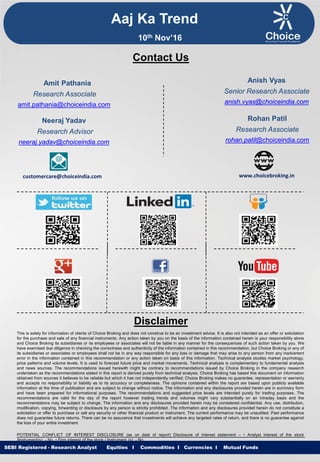 Equities I Commodities I Currencies I Mutual Funds
This is solely for information of clients of Choice Broking and does not construe to be an investment advice. It is also not intended as an offer or solicitation
for the purchase and sale of any financial instruments. Any action taken by you on the basis of the information contained herein is your responsibility alone
and Choice Broking its subsidiaries or its employees or associates will not be liable in any manner for the consequences of such action taken by you. We
have exercised due diligence in checking the correctness and authenticity of the information contained in this recommendation, but Choice Broking or any of
its subsidiaries or associates or employees shall not be in any way responsible for any loss or damage that may arise to any person from any inadvertent
error in the information contained in this recommendation or any action taken on basis of this information. Technical analysis studies market psychology,
price patterns and volume levels. It is used to forecast future price and market movements. Technical analysis is complementary to fundamental analysis
and news sources. The recommendations issued herewith might be contrary to recommendations issued by Choice Broking in the company research
undertaken as the recommendations stated in this report is derived purely from technical analysis. Choice Broking has based this document on information
obtained from sources it believes to be reliable but which it has not independently verified; Choice Broking makes no guarantee, representation or warranty
and accepts no responsibility or liability as to its accuracy or completeness. The opinions contained within the report are based upon publicly available
information at the time of publication and are subject to change without notice. The information and any disclosures provided herein are in summary form
and have been prepared for informational purposes. The recommendations and suggested price levels are intended purely for trading purposes. The
recommendations are valid for the day of the report however trading trends and volumes might vary substantially on an intraday basis and the
recommendations may be subject to change. The information and any disclosures provided herein may be considered confidential. Any use, distribution,
modification, copying, forwarding or disclosure by any person is strictly prohibited. The information and any disclosures provided herein do not constitute a
solicitation or offer to purchase or sell any security or other financial product or instrument. The current performance may be unaudited. Past performance
does not guarantee future returns. There can be no assurance that investments will achieve any targeted rates of return, and there is no guarantee against
the loss of your entire investment.
POTENTIAL CONFLICT OF INTEREST DISCLOSURE (as on date of report) Disclosure of interest statement – • Analyst interest of the stock
/Instrument(s): - No. • Firm interest of the stock / Instrument (s): - No.
Disclaimer
Contact Us
Amit Pathania
Research Associate
amit.pathania@choiceindia.com
Rohan Patil
Research Associate
rohan.patil@choiceindia.com
www.choicebroking.incustomercare@choiceindia.com
SEBI Registered - Research Analyst Equities I Commodities I Currencies I Mutual Funds
Aaj Ka Trend
10th Nov’16
Neeraj Yadav
Research Advisor
neeraj.yadav@choiceindia.com
Anish Vyas
Senior Research Associate
anish.vyas@choiceindia.com
Anish Vyas
Digitally signed by Anish Vyas
DN: cn=Anish Vyas, o=Choice Merchandise
Broking Pvt. Ltd, ou=Sr. Research Associate,
email=anish.vyas@choiceindia.com, c=IN
Date: 2016.11.10 09:30:15 +05'30'
 