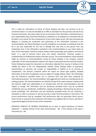 17th
Nov’14 Aaj Ka Trend
This is solely for information of clients of Choice Broking and does not construe to be an
investment advice. It is also not intended as an offer or solicitation for the purchase and sale of any
financial instruments. Any action taken by you on the basis of the information contained herein is
your responsibility alone and Choice Broking its subsidiaries or its employees or associates will not
be liable in any manner for the consequences of such action taken by you. We have exercised due
diligence in checking the correctness and authenticity of the information contained in this
recommendation, but Choice Broking or any of its subsidiaries or associates or employees shall not
be in any way responsible for any loss or damage that may arise to any person from any
inadvertent error in the information contained in this recommendation or any action taken on
basis of this information. Technical analysis studies market psychology, price patterns and volume
levels. It is used to forecast future price and market movements. Technical analysis is
complementary to fundamental analysis and news sources. The recommendations issued herewith
might be contrary to recommendations issued by Choice Broking in the company research
undertaken as the recommendations stated in this report is derived purely from technical analysis.
Choice Broking has based this document on information obtained from sources it believes to be
reliable but which it has not independently verified; Choice Broking makes no guarantee,
representation or warranty and accepts no responsibility or liability as to its accuracy or
completeness. The opinions contained within the report are based upon publicly available
information at the time of publication and are subject to change without notice. The information
and any disclosures provided herein are in summary form and have been prepared for
informational purposes. The recommendations and suggested price levels are intended purely for
trading purposes. The recommendations are valid for the day of the report however trading trends
and volumes might vary substantially on an intraday basis and the recommendations may be
subject to change. The information and any disclosures provided herein may be considered
confidential. Any use, distribution, modification, copying, forwarding or disclosure by any person is
strictly prohibited. The information and any disclosures provided herein do not constitute a
solicitation or offer to purchase or sell any security or other financial product or instrument. The
current performance may be unaudited. Past performance does not guarantee future returns.
There can be no assurance that investments will achieve any targeted rates of return, and there is
no guarantee against the loss of your entire investment.
POTENTIAL CONFLICT OF INTEREST DISCLOSURE (as on date of report) Disclosure of interest
statement – • Analyst interest of the stock /Instrument(s): - No. • Firm interest of the stock /
Instrument (s): - No.
Disclaimer
 