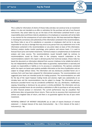 22nd Oct’14 Aaj Ka Trend 
This is solely for information of clients of Choice India and does not construe to be an investment advice. It is also not intended as an offer or solicitation for the purchase and sale of any financial instruments. Any action taken by you on the basis of the information contained herein is your responsibility alone and Choice India its subsidiaries or its employees or associates will not be liable in any manner for the consequences of such action taken by you. We have exercised due diligence in checking the correctness and authenticity of the information contained in this recommendation, but Choice India or any of its subsidiaries or associates or employees shall not be in any way responsible for any loss or damage that may arise to any person from any inadvertent error in the information contained in this recommendation or any action taken on basis of this information. Technical analysis studies market psychology, price patterns and volume levels. It is used to forecast future price and market movements. Technical analysis is complementary to fundamental analysis and news sources. The recommendations issued herewith might be contrary to recommendations issued by Choice India in the company research undertaken as the recommendations stated in this report is derived purely from technical analysis. Choice India has based this document on information obtained from sources it believes to be reliable but which it has not independently verified; Choice India makes no guarantee, representation or warranty and accepts no responsibility or liability as to its accuracy or completeness. The opinions contained within the report are based upon publicly available information at the time of publication and are subject to change without notice. The information and any disclosures provided herein are in summary form and have been prepared for informational purposes. The recommendations and suggested price levels are intended purely for trading purposes. The recommendations are valid for the day of the report however trading trends and volumes might vary substantially on an intraday basis and the recommendations may be subject to change. The information and any disclosures provided herein may be considered confidential. Any use, distribution, modification, copying, forwarding or disclosure by any person is strictly prohibited. The information and any disclosures provided herein do not constitute a solicitation or offer to purchase or sell any security or other financial product or instrument. The current performance may be unaudited. Past performance does not guarantee future returns. There can be no assurance that investments will achieve any targeted rates of return, and there is no guarantee against the loss of your entire investment. POTENTIAL CONFLICT OF INTEREST DISCLOSURE (as on date of report) Disclosure of interest statement – • Analyst interest of the stock /Instrument(s): - No. • Firm interest of the stock / Instrument (s): - No. 
Disclaimer 