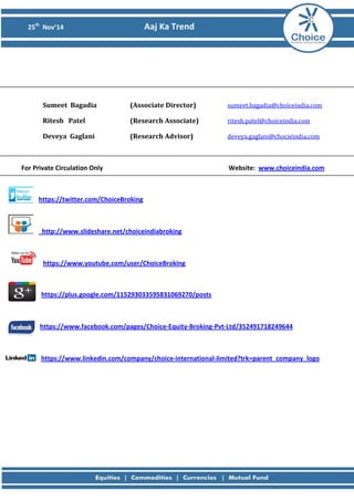 25th Nov’14 Aaj Ka Trend 
Sumeet Bagadia (Associate Director) sumeet.bagadia@choiceindia.com 
Ritesh Patel (Research Associate) ritesh.patel@choiceindia.com 
Deveya Gaglani (Research Advisor) deveya.gaglani@chocieindia.com 
For Private Circulation Only Website: www.choiceindia.com 
https://twitter.com/ChoiceBroking 
http://www.slideshare.net/choiceindiabroking 
https://www.youtube.com/user/ChoiceBroking 
https://plus.google.com/115293033595831069270/posts 
https://www.facebook.com/pages/Choice-Equity-Broking-Pvt-Ltd/352491718249644 
https://www.linkedin.com/company/choice-international-limited?trk=parent_company_logo 
 