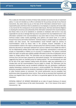 27th Oct’14 Aaj Ka Trend 
This is solely for information of clients of Choice India and does not construe to be an investment advice. It is also not intended as an offer or solicitation for the purchase and sale of any financial instruments. Any action taken by you on the basis of the information contained herein is your responsibility alone and Choice India its subsidiaries or its employees or associates will not be liable in any manner for the consequences of such action taken by you. We have exercised due diligence in checking the correctness and authenticity of the information contained in this recommendation, but Choice India or any of its subsidiaries or associates or employees shall not be in any way responsible for any loss or damage that may arise to any person from any inadvertent error in the information contained in this recommendation or any action taken on basis of this information. Technical analysis studies market psychology, price patterns and volume levels. It is used to forecast future price and market movements. Technical analysis is complementary to fundamental analysis and news sources. The recommendations issued herewith might be contrary to recommendations issued by Choice India in the company research undertaken as the recommendations stated in this report is derived purely from technical analysis. Choice India has based this document on information obtained from sources it believes to be reliable but which it has not independently verified; Choice India makes no guarantee, representation or warranty and accepts no responsibility or liability as to its accuracy or completeness. The opinions contained within the report are based upon publicly available information at the time of publication and are subject to change without notice. The information and any disclosures provided herein are in summary form and have been prepared for informational purposes. The recommendations and suggested price levels are intended purely for trading purposes. The recommendations are valid for the day of the report however trading trends and volumes might vary substantially on an intraday basis and the recommendations may be subject to change. The information and any disclosures provided herein may be considered confidential. Any use, distribution, modification, copying, forwarding or disclosure by any person is strictly prohibited. The information and any disclosures provided herein do not constitute a solicitation or offer to purchase or sell any security or other financial product or instrument. The current performance may be unaudited. Past performance does not guarantee future returns. There can be no assurance that investments will achieve any targeted rates of return, and there is no guarantee against the loss of your entire investment. POTENTIAL CONFLICT OF INTEREST DISCLOSURE (as on date of report) Disclosure of interest statement – • Analyst interest of the stock /Instrument(s): - No. • Firm interest of the stock / Instrument (s): - No. 
Disclaimer 