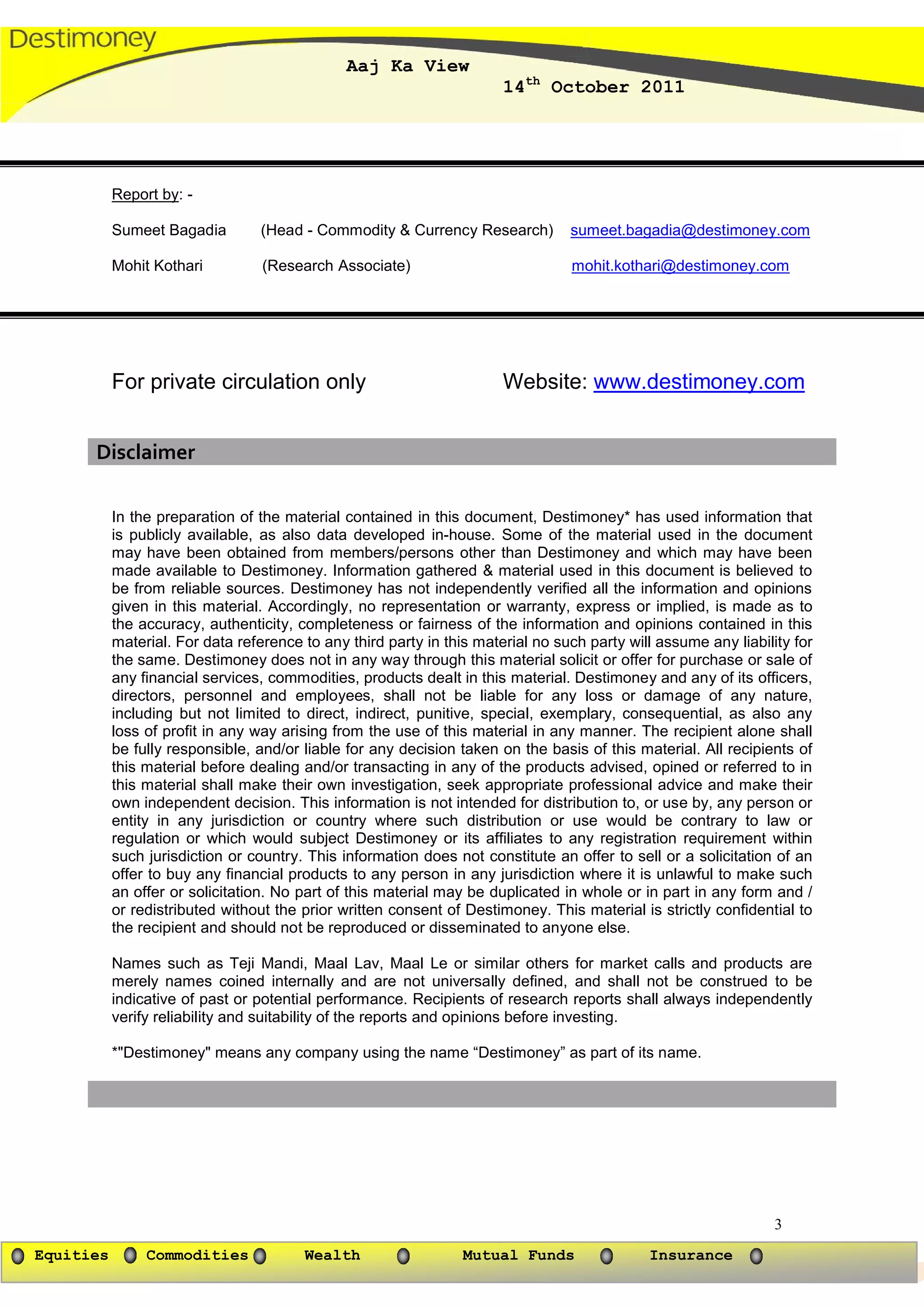 Aaj Ka View
                                                                       14th October 2011




           Report by: -

           Sumeet Bagadia        (Head - Commodity & Currency Research)          sumeet.bagadia@destimoney.com

           Mohit Kothari          (Research Associate)                           mohit.kothari@destimoney.com




           For private circulation only                                Website: www.destimoney.com


      Disclaimer

           In the preparation of the material contained in this document, Destimoney* has used information that
           is publicly available, as also data developed in-house. Some of the material used in the document
           may have been obtained from members/persons other than Destimoney and which may have been
           made available to Destimoney. Information gathered & material used in this document is believed to
           be from reliable sources. Destimoney has not independently verified all the information and opinions
           given in this material. Accordingly, no representation or warranty, express or implied, is made as to
           the accuracy, authenticity, completeness or fairness of the information and opinions contained in this
           material. For data reference to any third party in this material no such party will assume any liability for
           the same. Destimoney does not in any way through this material solicit or offer for purchase or sale of
           any financial services, commodities, products dealt in this material. Destimoney and any of its officers,
           directors, personnel and employees, shall not be liable for any loss or damage of any nature,
           including but not limited to direct, indirect, punitive, special, exemplary, consequential, as also any
           loss of profit in any way arising from the use of this material in any manner. The recipient alone shall
           be fully responsible, and/or liable for any decision taken on the basis of this material. All recipients of
           this material before dealing and/or transacting in any of the products advised, opined or referred to in
           this material shall make their own investigation, seek appropriate professional advice and make their
           own independent decision. This information is not intended for distribution to, or use by, any person or
           entity in any jurisdiction or country where such distribution or use would be contrary to law or
           regulation or which would subject Destimoney or its affiliates to any registration requirement within
           such jurisdiction or country. This information does not constitute an offer to sell or a solicitation of an
           offer to buy any financial products to any person in any jurisdiction where it is unlawful to make such
           an offer or solicitation. No part of this material may be duplicated in whole or in part in any form and /
           or redistributed without the prior written consent of Destimoney. This material is strictly confidential to
           the recipient and should not be reproduced or disseminated to anyone else.

           Names such as Teji Mandi, Maal Lav, Maal Le or similar others for market calls and products are
           merely names coined internally and are not universally defined, and shall not be construed to be
           indicative of past or potential performance. Recipients of research reports shall always independently
           verify reliability and suitability of the reports and opinions before investing.

           *"Destimoney" means any company using the name “Destimoney” as part of its name.




                                                                                                                 3
Equities        Commodities             Wealth                   Mutual Funds                Insurance
 