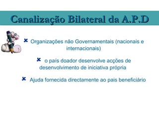 Canalização Bilateral da A.P.D
   Organizações não Governamentais (nacionais e
                     internacionais)

           o país doador desenvolve acções de
          desenvolvimento de iniciativa própria

     Ajuda fornecida directamente ao pais beneficiário
 