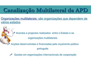 Canalização Multilateral da APD
Organizações multilaterais: são organizações que dependem de
vários estados


         Acordos e projectos realizados entre o Estado e as
                     organizações multilaterais

     Acções desenvolvidas e financiadas pelo orçamento público
                            português

       Quotas em organizações internacionais de cooperação
 