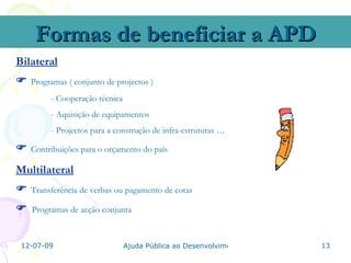 Formas de beneficiar a APD
Bilateral
   Programas ( conjunto de projectos )
         - Cooperação técnica
         - Aquisição de equipamentos
         - Projectos para a construção de infra-estruturas …

   Contribuições para o orçamento do país

Multilateral
   Transferência de verbas ou pagamento de cotas

   Programas de acção conjunta



 12-07-09                       Ajuda Pública ao Desenvolvimento   13
 