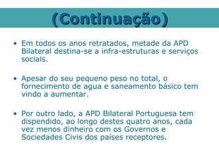 (Continuação)
• Em todos os anos retratados, metade da APD
  Bilateral destina-se a infra-estruturas e serviços
  sociais.

• Apesar do seu pequeno peso no total, o
  fornecimento de agua e saneamento básico tem
  vindo a aumentar.

• Por outro lado, a APD Bilateral Portuguesa tem
  dispendido, ao longo destes quatro anos, cada
  vez menos dinheiro com os Governos e
  Sociedades Civis dos países receptores.
 