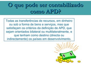 O que pode ser contabilizado
        como APD?
Todas as transferências de recursos, em dinheiro
   ou sob a forma de bens e serviços, mas que
satisfaçam os critérios da definição de APD, que
sejam orientados bilateral ou multilateralmente, e
       que tenham como destino (directa ou
 indirectamente) os países em desenvolvimento.
 