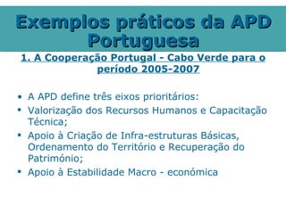 Exemplos práticos da APD
      Portuguesa
1. A Cooperação Portugal - Cabo Verde para o
             período 2005-2007

• A APD define três eixos prioritários:
 Valorização dos Recursos Humanos e Capacitação
  Técnica;
 Apoio à Criação de Infra-estruturas Básicas,
  Ordenamento do Território e Recuperação do
  Património;
 Apoio à Estabilidade Macro - económica
 