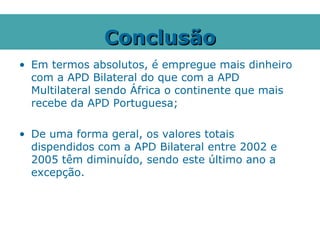 Conclusão
• Em termos absolutos, é empregue mais dinheiro
  com a APD Bilateral do que com a APD
  Multilateral sendo África o continente que mais
  recebe da APD Portuguesa;

• De uma forma geral, os valores totais
  dispendidos com a APD Bilateral entre 2002 e
  2005 têm diminuído, sendo este último ano a
  excepção.
 