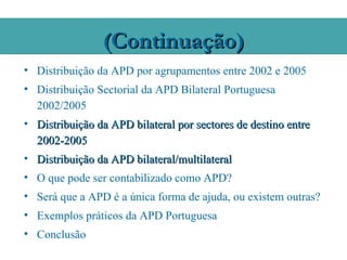 (Continuação)
• Distribuição da APD por agrupamentos entre 2002 e 2005
• Distribuição Sectorial da APD Bilateral Portuguesa
  2002/2005
• Distribuição da APD bilateral por sectores de destino entre
  2002-2005
• Distribuição da APD bilateral/multilateral
• O que pode ser contabilizado como APD?
• Será que a APD é a única forma de ajuda, ou existem outras?
• Exemplos práticos da APD Portuguesa
• Conclusão
 