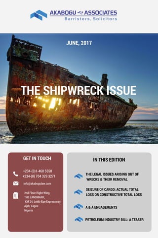 IN THIS EDITION
THE LEGAL ISSUES ARISING OUT OF
 WRECKS & THEIR REMOVAL 
A & A ENGAGEMENTS
SEIZURE OF CARGO: ACTUAL TOTAL
LOSS OR CONSTRUCTIVE TOTAL LOSS
PETROLEUM INDUSTRY BILL: A TEASER
GET IN TOUCH 
+234-(0) 704 329 3271
+234-(0)1-460 5550
info@akabogulaw.com
2nd Floor Right Wing,
THE LANDMARK,
 KM 24, Lekki-Epe Expressway,
Ajah, Lagos 
Nigeria
JUNE, 2017
THE SHIPWRECK ISSUE
 