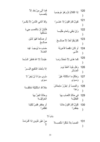 فَ ماا أتَ ى  مِنْ ه بَ عْ هدِ إلاَّ  
إذا الكَ لامُ تَ مَّ  وَ هْ هوقَ  مُوقجَ ــبُ يُنْ هصَ ــبُ 120 
) 
121 تَ قوقلُ قَ امَ  القَ وقمُ إلا عَ ماْ هـــرَ ا وَ قَ دْ ه أتَ اني النَّ اسُ إلاَّ  بَ كْ هـــرَ ا 
) 
فأَ بْ هدِلْ ه أوْ ه بالنَّ صبِ جِيءْ ه 
وَ إنْ ه بِنَ فْ هيٍ  وَ تَ ماامٍ  حُلِّرقيئَ ــــا مُسْ هتَ ثاْ هنِيئاَ  122 
) 
أو صَ الِحاً  فَ هْ هوقَ  لِذَ يْ هنِ 
كلقَ مْ ه يَ قُمْ ه أَ حَ دٌ وَ إلاَّ  صَ الِـــحُ صَ الِــحُ 123 
) 
حَ سَ بِ ما يُوقجِبُ فِيئهِ 
العَ ماَ ـلا 
أو كَ انَ  ناقِصَ اً  فَ أعرِبْ ههُ 
عَ لقَ ــَ ى  
124 
) 
125 كَ ماا هَ دَ ى إلاَّ  مُحَ ماَّ دٌ وَ وَ مَ ــا عَ بَ دتُّ إلا اللهَ  فاطِرَ  السَّ ــماَ ا 
) 
وَ هَ ل يَ لقوقذُ العَ بْ هدُ يَ وقمَ  إلا بِأحْ هماَ دَ  الشَّ فيئعِ الْ هبَ ــــرِّر 
الحَ ــشْ هر 
126 
) 
ستُوقى ستَ وقَ اءٌ وَ أنْ ه يُجاَ رَّ  لا 
ستِـوقَ ى 
وَ حُكْ همُ ما استْ هتَ ثاْ هنَ تْ ههُ غَ يئْ هرُ 
وَ ستِـوقَ ى 
127 
) 
وانْ هصِبْ ه أو إِجْ هرُرْ ه مابِحَ اشَ  خَ لا قَ د استْ هتَ ثاْ هنَ يئْ هتَ هُ مُعْ هتَ قِـــدَ ا 
وَ عَ دَ ا 
128 
) 
وحَ الَ ةِ الجاَ رِّر بِهَ ا 
الحَ رْ هفِيئَّ ـــهْ ه 
في حَ الَ ةٍ  النَّ صْ هبِ بِهَ ا 
الفِعْ هلقيئَّ ــهْ ه 
129 
) 
أو جَ عْ هفرٍ  فَ قِسْ ه لِكَ يئْ هماَ ا 
تَ ظْ هفَ ـرَ ا 
تَ قُوقلُ قَ امَ  القَ وقمُ حَ اشَ ا 
جَ عْ هفَ ـرَ ا 
130 
) 
بابُ لا 
مِنْ ه غَ يئْ هرِ تَ نْ هوقينٍ  إذا أفْ هـرَ دتتَّ  
انْ هصِبْ ه بِلا مُنَ كَّ راً  مُتَّ صِـــلا لا 131 
) 
10 
 