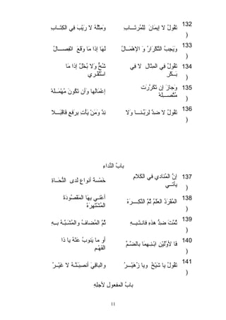 132 تَ قُوقلُ لا إيماَ انَ  لِلقْ هماُرتَ ـــابِ وَ مِثاْ هلُقهُ لا رَ يْ هبَ  فِي الكِتَ ــابِ 
) 
133 وَ يَ جاِبُ التَّ كْ هرَ ارُ وَ  الهْ هماَ ــالُ لَ هَ ا إذا مَ ا وَ قَ عَ  انْ هفِصـــالُ 
) 
شُحٌّ  وَ لا بُخْ هلٌ وَ إذا مَ ا 
استْ هتُقْ هـري 
تَ قُوقلُ فِي الماِثاَ الِ لا فِي 
بَ ــكْ هرِ 
134 
) 
وَ جازَ  إن تَ كَ رَّ رَ ت إعْ هماَ الُها وَ أن تَ كُوقنَ  مُهْ هماَ ــلقَ هْ ه 
مُتَّ صـــِلقَ هْ ه 
135 
) 
136 تَ قُوقلُ لا ضِدَّ  لِرَ بِّرـنـــا وَ لا نِدَّ  وَ مَ نْ ه يَ أْ هتِ بِرَ فعٍ  فَ اقْ هبَ ـــلا 
) 
بابُ النِّرداءِ 
إنَّ  الماُنادتي في الكَ لامِ خَ ماْ هسةَ  أنوقاعٍ  لَ دى النُّحَ ــاةِ 
يأتــي 
137 
) 
أعْ هنـي بِهَ ا الماَ قْ هصُوقدتَ ةَ  
الماُفْ هرَ دتُ العَ لقَ مُ ثُمَّ  النَّ كِــــرَ هْ ه الماُشْ هتَ هِرَ هْ ه 138 
) 
139 ثُماَّ تَ  ضِدُّ هذهِ فانـتَ ـبِــهِ ثُمَّ  الماُضلافُ والماُشَ ـبَّ َّـهُ بــِهِ 
) 
أو ما يَ نوقبُ عَ نْ ههُ يا ذا 
فَ ا لوَّ لَ يئْ هنِ ابْ هـنِـهِماَ ا بالضلَّ ـمِّر الفَ هْ هـمِ 140 
) 
141 تَ قُوقلُ يا شَ يئْ هخُ ويا زُهَ يئْ هـــرُ والباقِيَ  أنصِبَ ـَ نَّ ـهُ لا غَ يئْ هــرُ 
) 
بابُ المافعوقلِ لجلقِهِ 
11 
 