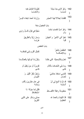 كيئنُوقنَ ةِ العَ امِلِ فيئهِ 
وانْ هـتَ صَ ـبْ ه 
وَ هْ هوقَ  الذي جاءَ  بيئَ اناً  
لِسَ بَ ــَ بْ ه 
142 
) 
143 كَ قُماْ هتُ إجلالاً  لهذا الْ هـحِبْ هـرِ وَ زُرْ هتُ أحماَ دَ  ابتِغااءَ  الْ هبِـــرِّر 
) 
بابُ المافعوقلِ مَ عَ هُ 
وَ هْ هوقَ  استمٌ وَ انتَ صَ بَ  بَ عْ هــدَ  مَ عِيئَّ ةٍ  فِي قَ وقْ هلِ كُـــلِّر راوِي 
وَ اوِ 
144 
) 
وَ ستارَ  زَ يْ هدٌ وَ والطَّ رِيقَ  
هَ رَ بَ ـــا 
نَ حْ هوقُ أتى  الميئرُ وَ  الجاَ يئشَ  
قُبَ ـا 
145 
) 
بابُ الخَ فضِ 
الخَ فْ هضُ بالجاَ رِّر كَ ماِثالِ أكْ هرِم بأبي قُحَ افَ ـــهْ ه 
وَ بالضافَ ـــهْ ه 
146 
) 
147 نَ عَ مْ ه وَ بالتَّ ـبَ ـعِـيئَّ ةِ التي خَ لقَ تْ ه وقُرِّررَ تْ ه أبوقابُهَ ا وَ فُصِّرلقَ ـــتْ ه 
) 
تَ قريرُهُ أو مِنْ ه وَ قِيئلَ  أو 
بِفــِي 
وما يلقي الماُضلافَ  بالِّرلام 
يَ فِـي 
148 
) 
وَ نَ حْ هوقُ مُكْ هرُ الَّ لقيئلِ وَ  
النَّ هــارِ 
كَ ابنـي استتفادتَ  خاتَ ماَ يْ ه 
نُضلَ ـارِ 
149 
) 
في عامِ عِشْ هرينَ  وَ ألْ هفٍ  
وَ مِائَ ـهْ ه 
قَ د تمَّ  مَ ا أتيئحَ  لي أنْ ه 
أُنـشِئَ ـهْ ه 
150 
) 
فَ كُن لِماا حَ وقَ تْ ههُ ذا 
مَ نظوقمَ ةٌ وَ رائِقَ ةُ اللفــــاظِ استْ هتِحْ هفـاظِ 151 
) 
صلقى  وَ ستَ لَّ قمَ  علقى  النَّ بِي 
الكرِيمْ ه 
قَ دْ ه انْ هتَ هَ تْ ه والحَ مادُ لله 
العَ ظيئـمْ ه 
152 
) 
انتهى  
12 
 
