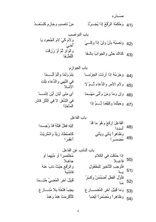 صَ عــدْ رِــه ِــ 
41 وَ عحُكمُهُ الرَّفْ عُ إذا يُجَ عـــرَّدُ مِــنْ  ناصبٍ و وجرازمٍ و كَ عتَ عسْ عَ عـــدُ ) 
باب النواصبِــ 
ولمِــ كَ عيْ  لمِــ الجُحودِــ يا 
42 ونَ عصبُهُ بأنْ  ولنْ  إذاً ك وكَ عـــيْ  أُخوـيْ  ) 
والوَ عاوِــ ثُمّ أ أَ عوْ  رُزِــقْ تَ ع 
43 كَ عذاكَ ع حتّ أى والجوابُ بالــفَ عا اللُّطْ ــفَ عا ) 
باب الجوازمِــ 
44 وجرَ عزمُهُ إذا أرَ عدْ تَ ع الجزْ مـــا بلمْ  ولَ عمّ أا وألَ عمْ  أَ علَ عـــــمّ أا ) 
في النَّهيِــ والدُّعاء نِــلْ تَ ع 
45 ولمِــ المرِــ والدُّعاءِــ ثُـــمَّ ل المَ عـل ) 
46 وإن ومَ عا ومَ عنْ  وأنَّى مَ عهْ ـــمَ عا أي متى أيّ أان أيْ نَ ع إذْ مَ عــــا ) 
في الشِّعْ رِــ ل في النَّثْ رِــ فادْ رِــ 
47 وَ عحيْ ثُما وكَ عيْ فَ عمَ عا ثُــــمَّ إذا المَ عأخوَ عذَ عا ) 
باب الفاعِــلِــ 
الفَ عاعِــلَ ع ارْ فعْ  وَ عهُوَ ع ما قَ عدْ  إليْ هِــ فِــعْ لٌ  قبْ لَ عهُ قدْ  وُجرِــــــدا 
48 أُسنِـــدا ) 
كاصْ طَ عادَ ع زيْ دٌ  واشْ تَ عريْ تُ 
أَ ععْ فَ عـرَ عا 
وَ عظااهِــراً ك يأتي ويَ عأتي 
49 مُضمَ عــرَ عا ) 
باب النائبِــ عن الفاعلِــ 
مُخْ تَ عصِــراً ك أو مُبْ هِــما أو 
جراهِـــل 
إذا حَ عذَ عفْ تَ ع في الكلمِــ 
50 فاعِــــل ) 
والرَّفْ عِــ حَ عيْ ثُ نابَ ع عَ عنهُ 
فانتَ عـَ عبِــهْ  
فأوجربِــ التَّأخويرَ ع للمَ عفْ عُولِــ 
51 بِــــهْ  ) 
فأَ عوَّلَ ع الفِــعْ لِــ أُضْ مُمَ عنْ  وَ عكسْ رُ قُبَ عيْ لَ ع آخوِــرِــ المُضِــيِّ حُتِــــــمَ عا 
52 مَ عـا ) 
53 وَ عما قُبَ عيْ لَ ع آخوِــرِــ المُضــــارعِــ يجِــبُ فتْ حُهُ بِــل مُنــــازعِــ ) 
54 وظااهِــراً ك ومُضْ مَ عراً ك أيْ ضاً ك كَ عأُكْ رِــمَ عتْ  هِــندُ وَ عهِــندُ ) 
4 
 