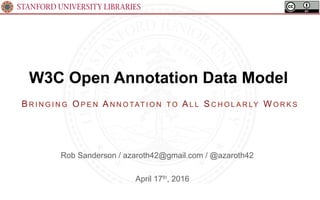 STANFORD UNIVERSITY LIBRARIES
W3C Open Annotation Data Model
April 17th, 2016
BR I N G I N G OP E N AN N O TAT I O N T O AL L S C H O L A R LY WO R K S
Rob Sanderson / azaroth42@gmail.com / @azaroth42
 
