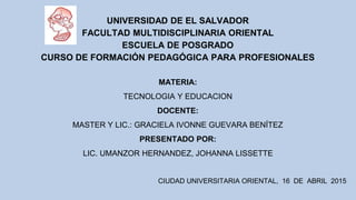 UNIVERSIDAD DE EL SALVADOR
FACULTAD MULTIDISCIPLINARIA ORIENTAL
ESCUELA DE POSGRADO
CURSO DE FORMACIÓN PEDAGÓGICA PARA PROFESIONALES
MATERIA:
TECNOLOGIA Y EDUCACION
DOCENTE:
MASTER Y LIC.: GRACIELA IVONNE GUEVARA BENÍTEZ
PRESENTADO POR:
LIC. UMANZOR HERNANDEZ, JOHANNA LISSETTE
CIUDAD UNIVERSITARIA ORIENTAL, 16 DE ABRIL 2015
 