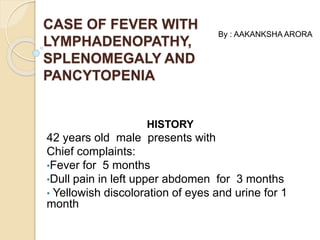 CASE OF FEVER WITH 
LYMPHADENOPATHY, 
SPLENOMEGALY AND 
PANCYTOPENIA 
HISTORY 
By : AAKANKSHA ARORA 
42 years old male presents with 
Chief complaints: 
•Fever for 5 months 
•Dull pain in left upper abdomen for 3 months 
• Yellowish discoloration of eyes and urine for 1 
month 
 