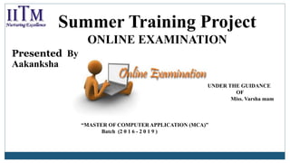 Summer Training Project
ONLINE EXAMINATION
Presented By
Aakanksha
UNDER THE GUIDANCE
OF
Miss. Varsha mam
“MASTER OF COMPUTER APPLICATION (MCA)”
Batch (2 0 1 6 - 2 0 1 9 )
 