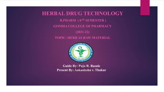 Guide By: Puja R. Basule
Present By: Aakanksha v. Thakur
HERBAL DRUG TECHNOLOGY
B.PHARM ( 6TH SEMESTER )
GONDIA COLLEGE OF PHARMACY
(2021-22)
TOPIC: HERB AS RAW MATERIAL
 