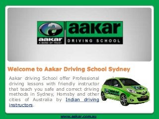 Welcome to Aakar Driving School Sydney
Aakar driving School offer Professional
driving lessons with friendly instructor
that teach you safe and correct driving
methods in Sydney, Hornsby and other
cities of Australia by Indian driving
instructors.
www.aakar.com.au

 
