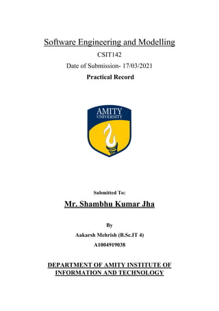 Software Engineering and Modelling
CSIT142
Date of Submission- 17/03/2021
Practical Record
Submitted To:
Mr. Shambhu Kumar Jha
By
Aakarsh Mehrish (B.Sc.IT 4)
A1004919038
DEPARTMENT OF AMITY INSTITUTE OF
INFORMATION AND TECHNOLOGY
 