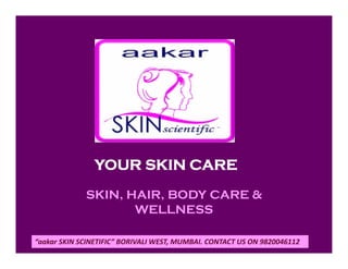SKIN, HAIR, BODY CARE &
WELLNESS
YOUR SKIN CARE
“aakar SKIN SCINETIFIC” BORIVALI WEST, MUMBAI. CONTACT US ON 9820046112
 