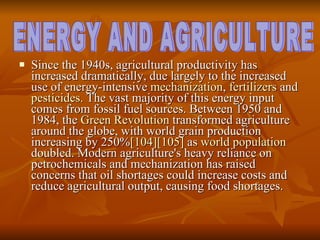 Since the 1940s, agricultural productivity has increased dramatically, due largely to the increased use of energy-intensive  mechanization ,  fertilizers  and  pesticides . The vast majority of this energy input comes from fossil fuel sources. Between 1950 and 1984, the  Green Revolution  transformed agriculture around the globe, with world grain production increasing by 250% [104] [105]  as  world population  doubled. Modern agriculture's heavy reliance on petrochemicals and mechanization has raised concerns that oil shortages could increase costs and reduce agricultural output, causing food shortages.  ENERGY AND AGRICULTURE 
