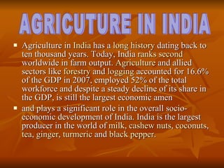Agriculture in  India  has a  long history  dating back to ten thousand years. Today, India  ranks second  worldwide in farm output.  Agriculture  and allied sectors like  forestry  and  logging  accounted for 16.6% of the GDP in 2007, employed 52% of the total workforce and despite a steady decline of its share in the GDP, is still the largest economic amen and plays a significant role in the overall socio-economic development of India. India is the largest producer in the world of  milk ,  cashew nuts ,  coconuts ,  tea ,  ginger ,  turmeric  and  black pepper . AGRICUTURE IN INDIA 