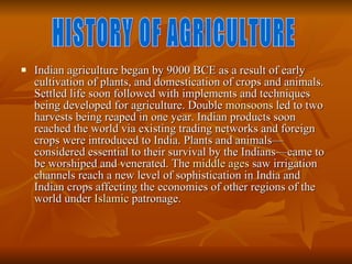 Indian agriculture began by 9000 BCE as a result of early cultivation of plants, and domestication of crops and animals. Settled life soon followed with implements and techniques being developed for agriculture. Double  monsoons  led to two harvests being reaped in one year. Indian products soon reached the world via existing trading networks and foreign crops were introduced to India. Plants and animals—considered essential to their survival by the Indians—came to be worshiped and venerated. The  middle ages  saw irrigation channels reach a new level of sophistication in India and Indian crops affecting the economies of other regions of the world under  Islamic  patronage.  HISTORY OF AGRICULTURE 