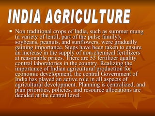 Non traditional crops of India, such as summer mung (a variety of lentil, part of the pulse family), soybeans, peanuts, and sunflowers, were gradually gaining importance. Steps have been taken to ensure an increase in the supply of non-chemical fertilizers at reasonable prices. There are 53 fertilizer quality control laboratories in the country. Realizing the importance of Indian agricultural production for economic development, the central Government of India has played an active role in all aspects of agricultural development. Planning is centralized, and plan priorities, policies, and resource allocations are decided at the central level.  INDIA AGRICULTURE 