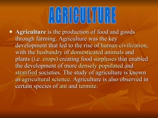 Agriculture  is the production of food and goods through farming. Agriculture was the key development that led to the rise of  human   civilization , with the  husbandry  of  domesticated   animals  and plants (i.e.  crops ) creating food  surpluses  that enabled the development of more  densely populated  and  stratified  societies. The study of agriculture is known as  agricultural science . Agriculture is also observed in certain species of  ant  and  termite . AGRICULTURE 