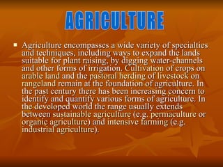 Agriculture encompasses a wide variety of specialties and techniques, including ways to expand the lands suitable for plant raising, by digging water-channels and other forms of irrigation.  Cultivation  of crops on  arable land  and the  pastoral   herding  of  livestock  on  rangeland  remain at the foundation of agriculture. In the past century there has been increasing concern to identify and quantify various forms of agriculture. In the developed world the range usually extends between  sustainable agriculture  (e.g.  permaculture  or  organic agriculture ) and  intensive farming  (e.g.  industrial agriculture ).  AGRICULTURE 