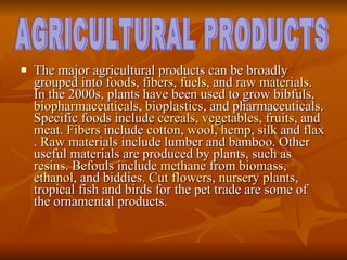 The major agricultural products can be broadly grouped into  foods ,  fibers ,  fuels , and  raw materials . In the 2000s, plants have been used to grow bibfuls,  biopharmaceuticals ,  bioplastics , and pharmaceuticals. Specific foods include  cereals ,  vegetables ,  fruits , and  meat .  Fibers  include  cotton ,  wool ,  hemp ,  silk  and  flax .  Raw materials  include lumber and bamboo. Other useful materials are produced by plants, such as  resins . Befouls include  methane  from  biomass ,  ethanol , and biddies.  Cut flowers ,  nursery plants , tropical fish and birds for the pet trade are some of the ornamental products.  AGRICULTURAL PRODUCTS 