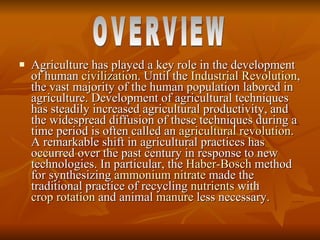 Agriculture has played a key role in the development of human  civilization . Until the  Industrial Revolution , the vast majority of the human population labored in agriculture. Development of agricultural techniques has steadily increased agricultural productivity, and the widespread diffusion of these techniques during a time period is often called an  agricultural revolution . A remarkable shift in agricultural practices has occurred over the past century in response to new technologies. In particular, the  Haber-Bosch  method for synthesizing  ammonium nitrate  made the traditional practice of recycling  nutrients  with  crop rotation  and animal  manure  less necessary.  OVERVIEW 