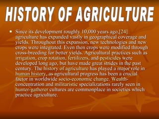 Since its development roughly 10,000 years ago, [24]  agriculture has expanded vastly in geographical coverage and yields. Throughout this expansion, new technologies and new crops were integrated. Even then crops were modified through cross-breeding for better yields. Agricultural practices such as  irrigation ,  crop rotation ,  fertilizers , and  pesticides  were developed long ago, but have made great strides in the past century. The  history of agriculture  has played a major role in  human history , as agricultural progress has been a crucial factor in worldwide  socio-economic change .  Wealth -concentration and  militaristic  specializations rarely seen in  hunter-gatherer  cultures are commonplace in societies which practice agriculture.  HISTORY OF AGRICULTURE 