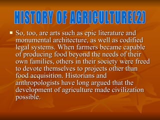 So, too, are arts such as epic literature and monumental architecture, as well as codified legal systems. When farmers became capable of producing food beyond the needs of their own families, others in their society were freed to devote themselves to projects other than food acquisition. Historians and anthropologists have long argued that the development of agriculture made civilization possible.  HISTORY OF AGRICULTURE(2) 