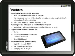 Features
• High Quality Web Anytime & Anywhere:
  – WiFi: Allows fast Youtube videos at hotspots
  – Fast web access even on GPRS networks, across the country using DataWind’s
      patented acceleration technology
  – Web, Email, Facebook, Twitter and much more!
• Watching movies in the palm of your hand on a 7” screen
  – Audio library software helps manage your full collection of songs
• Applications Galore with Android 2.2:
  – Games
  – Productivity software: Office suite
  – Educational software
  – Over 150,000 apps!
• Full sized-USB port & Micro-SD slot:
  – Expand memory to 32GB
  – Use any ordinary pen-drive
  – Even plug-in a 3G dongle
 