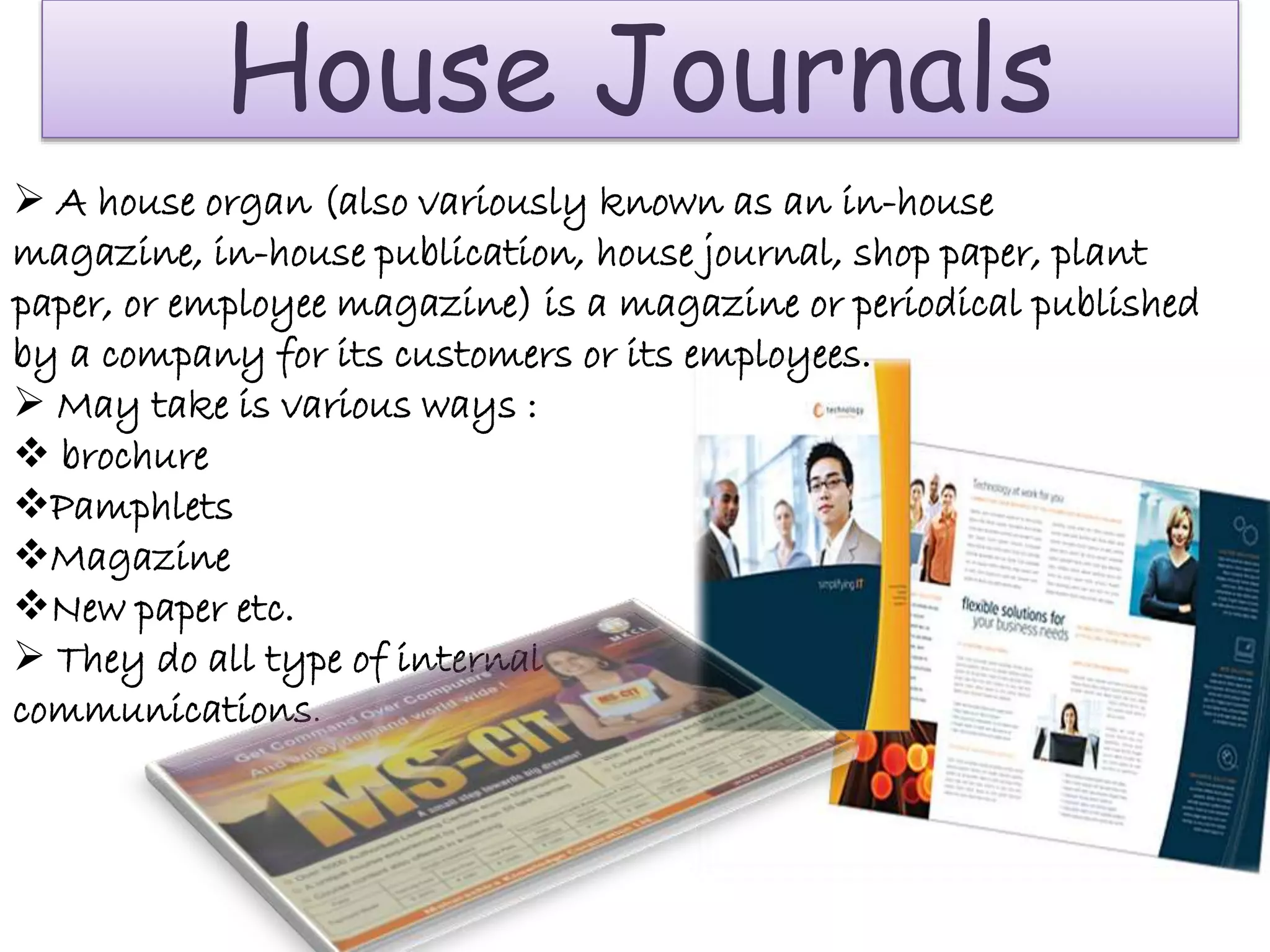 House Journals
 A house organ (also variously known as an in-house
magazine, in-house publication, house journal, shop paper, plant
paper, or employee magazine) is a magazine or periodical published
by a company for its customers or its employees.
 May take is various ways :
 brochure
Pamphlets
Magazine
New paper etc.
 They do all type of internal
communications.
 