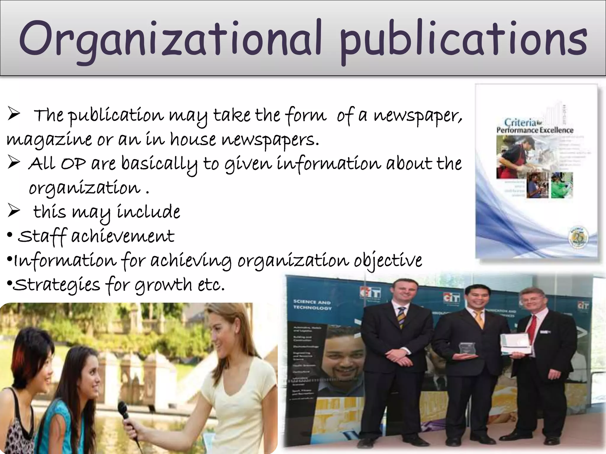 Organizational publications
 The publication may take the form of a newspaper,
magazine or an in house newspapers.
 All OP are basically to given information about the
organization .
 this may include
• Staff achievement
•Information for achieving organization objective
•Strategies for growth etc.
 