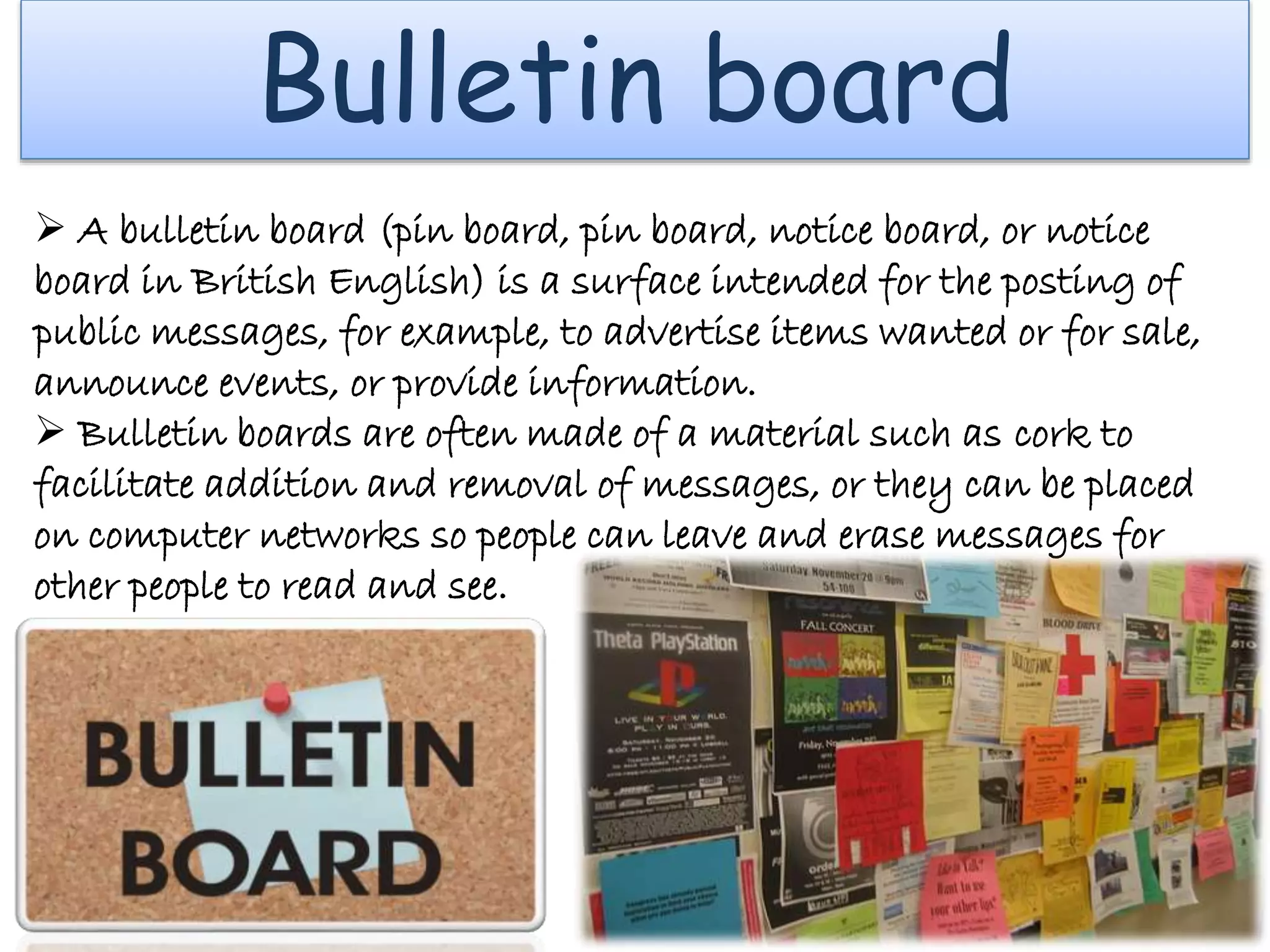 Bulletin board
 A bulletin board (pin board, pin board, notice board, or notice
board in British English) is a surface intended for the posting of
public messages, for example, to advertise items wanted or for sale,
announce events, or provide information.
 Bulletin boards are often made of a material such as cork to
facilitate addition and removal of messages, or they can be placed
on computer networks so people can leave and erase messages for
other people to read and see.
 