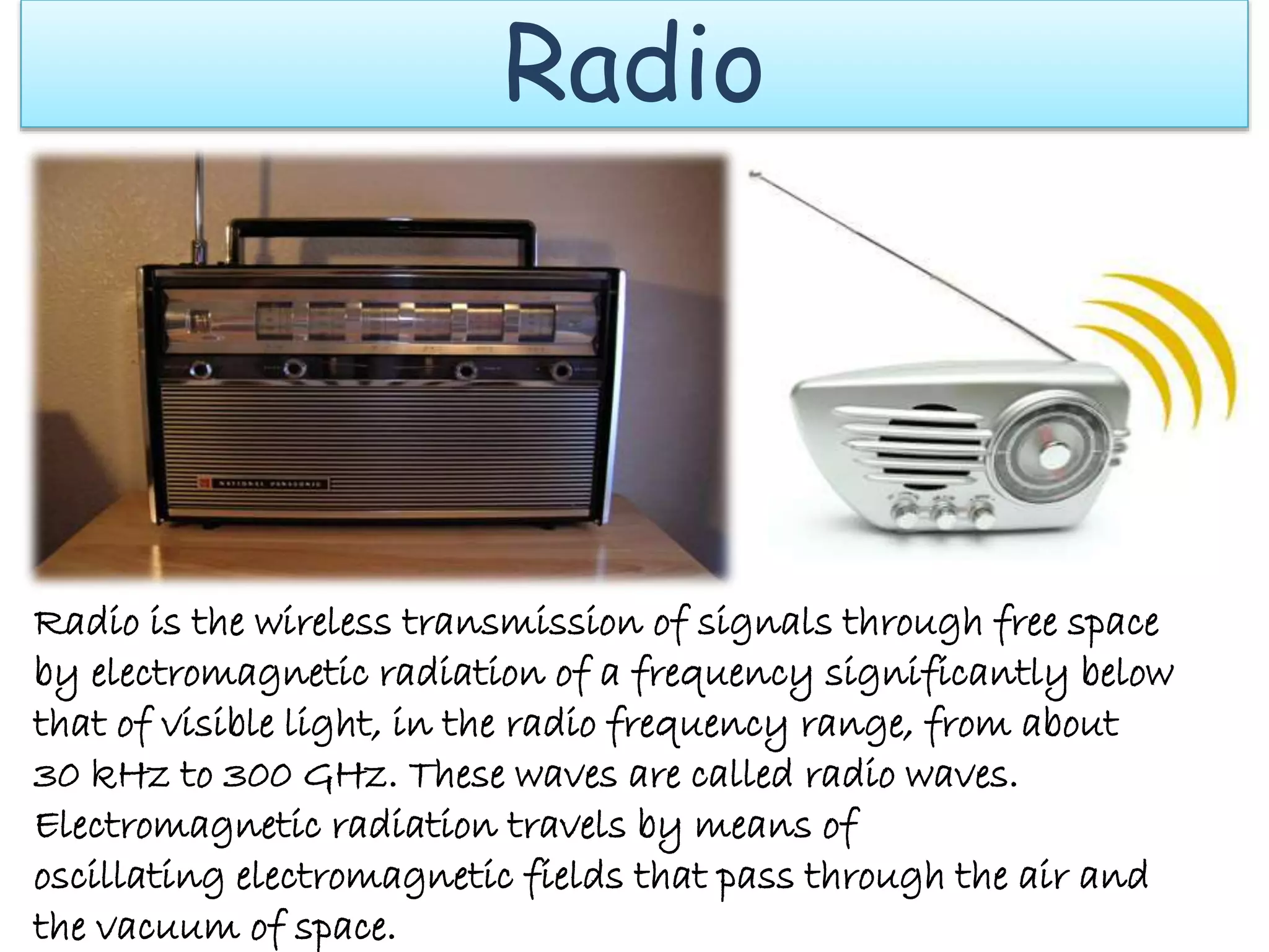 Radio
Radio is the wireless transmission of signals through free space
by electromagnetic radiation of a frequency significantly below
that of visible light, in the radio frequency range, from about
30 kHz to 300 GHz. These waves are called radio waves.
Electromagnetic radiation travels by means of
oscillating electromagnetic fields that pass through the air and
the vacuum of space.
 