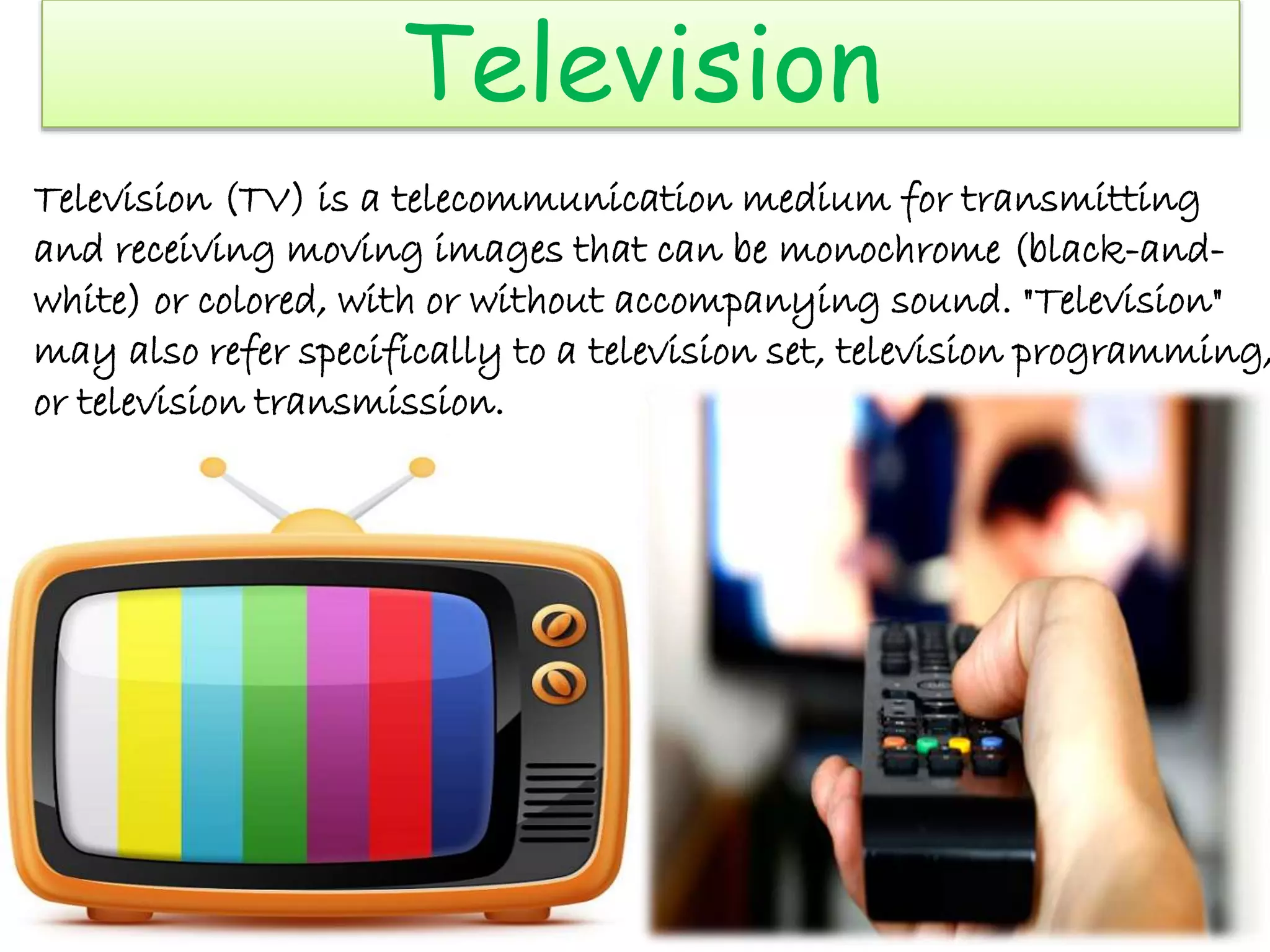 Television
Television (TV) is a telecommunication medium for transmitting
and receiving moving images that can be monochrome (black-and-
white) or colored, with or without accompanying sound. "Television"
may also refer specifically to a television set, television programming,
or television transmission.
 