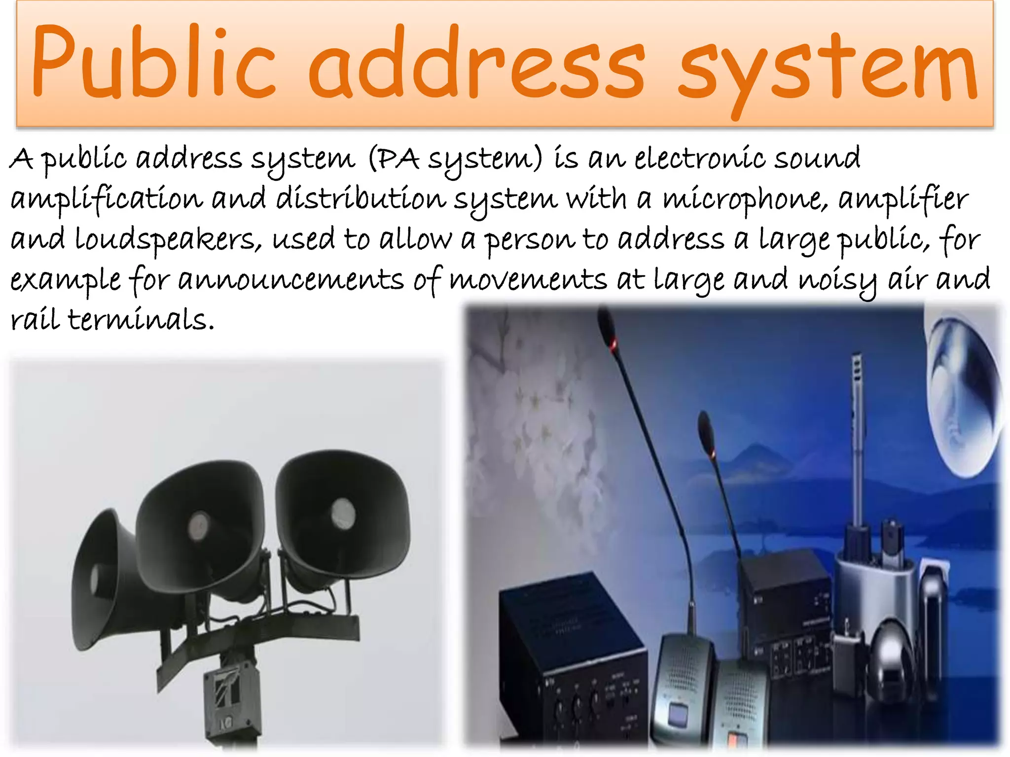 Public address system
A public address system (PA system) is an electronic sound
amplification and distribution system with a microphone, amplifier
and loudspeakers, used to allow a person to address a large public, for
example for announcements of movements at large and noisy air and
rail terminals.
 