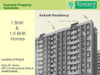 Kunvarji Property
Solutions
Aakash Residency
Location of Project
Club O7 Road ,
OFF S.P.Ring Road SHELA,
AHMEDABAD.
1 BHK
&
1.5 BHK
Homes
 