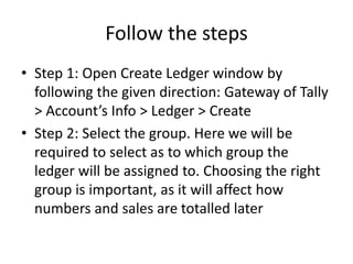 Follow the steps
• Step 1: Open Create Ledger window by
following the given direction: Gateway of Tally
> Account’s Info > Ledger > Create
• Step 2: Select the group. Here we will be
required to select as to which group the
ledger will be assigned to. Choosing the right
group is important, as it will affect how
numbers and sales are totalled later
 